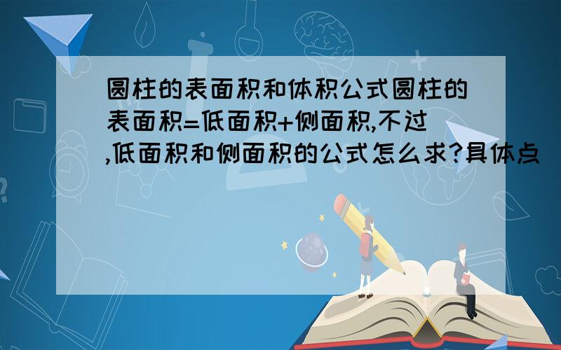 圆柱的表面积和体积公式圆柱的表面积=低面积+侧面积,不过,低面积和侧面积的公式怎么求?具体点