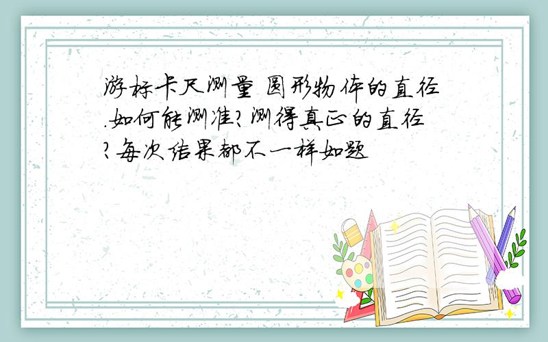 游标卡尺测量 圆形物体的直径.如何能测准?测得真正的直径?每次结果都不一样如题