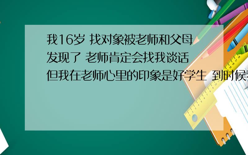 我16岁 找对象被老师和父母发现了 老师肯定会找我谈话 但我在老师心里的印象是好学生 到时候我该怎么说我不想自己已过去就主动承认错误 说什么老师我错了 我一定不会了  也不要死不承