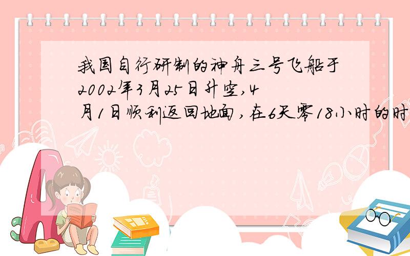 我国自行研制的神舟三号飞船于2002年3月25日升空,4月1日顺利返回地面,在6天零18小时的时间里环绕地球转了108圈.设地面半径为6400km,飞船是在距地面1600km高的圆形轨道上环绕地球匀速运行.求