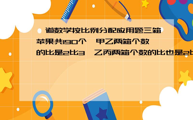 一道数学按比例分配应用题三箱苹果共190个,甲乙两箱个数的比是2比3,乙丙两箱个数的比也是2比3,求丙箱有苹果多少个?