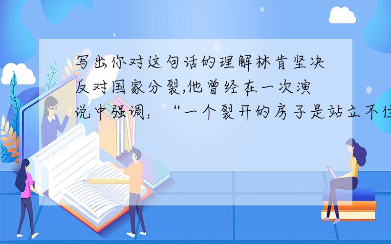 写出你对这句话的理解林肯坚决反对国家分裂,他曾经在一次演说中强调：“一个裂开的房子是站立不住的,我不希望这个房子塌下去.”