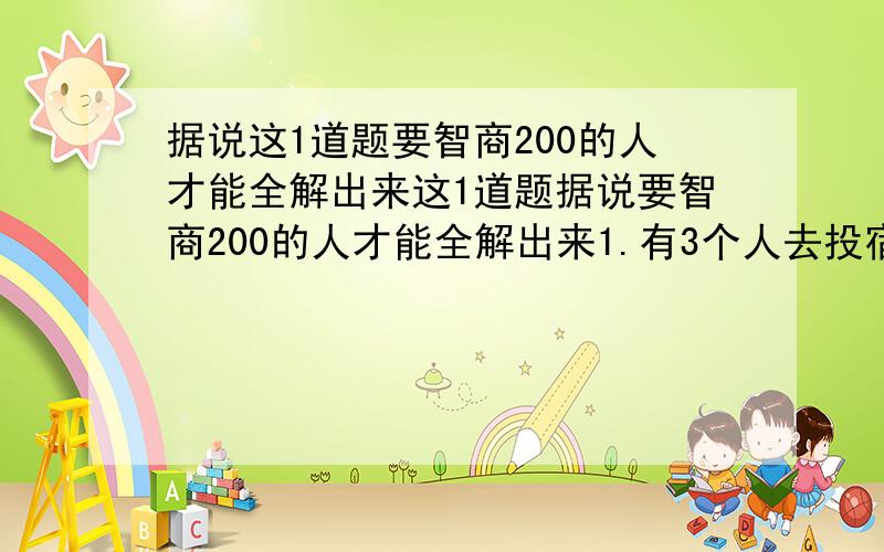 据说这1道题要智商200的人才能全解出来这1道题据说要智商200的人才能全解出来1.有3个人去投宿,一晚30元.三个人每人掏了10元凑够30元交给了老板.后来老板说今天优惠只要25元就够了,拿出5元