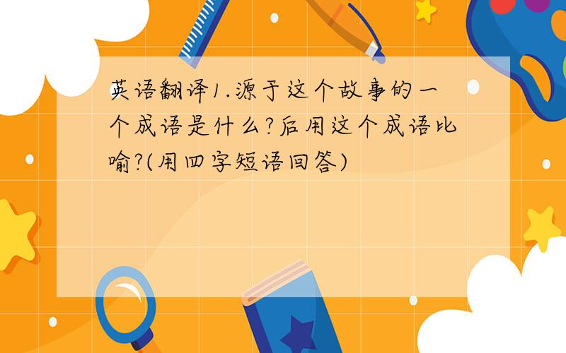 英语翻译1.源于这个故事的一个成语是什么?后用这个成语比喻?(用四字短语回答)