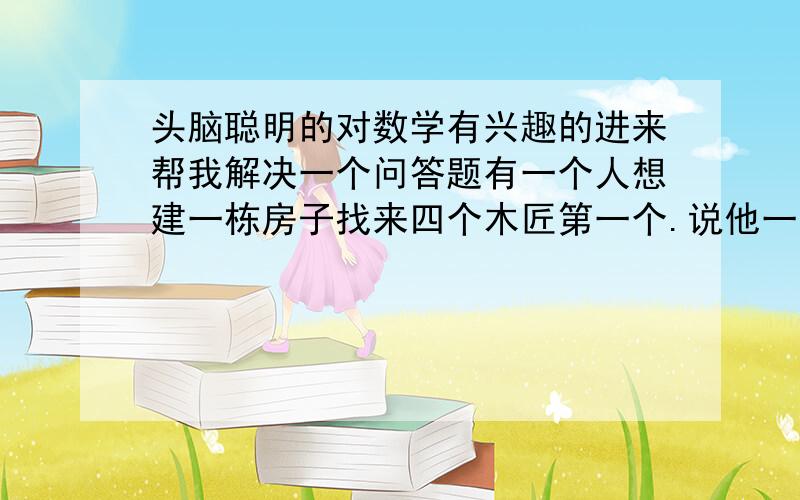 头脑聪明的对数学有兴趣的进来帮我解决一个问答题有一个人想建一栋房子找来四个木匠第一个.说他一年可以做完.第2个.说他二年可以做完.第3个.说他三年可以做完.第四个.说他四年可以做