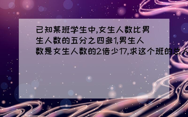 已知某班学生中,女生人数比男生人数的五分之四多1,男生人数是女生人数的2倍少17,求这个班的总人数求这个班的总人数（用一元一次方程解）