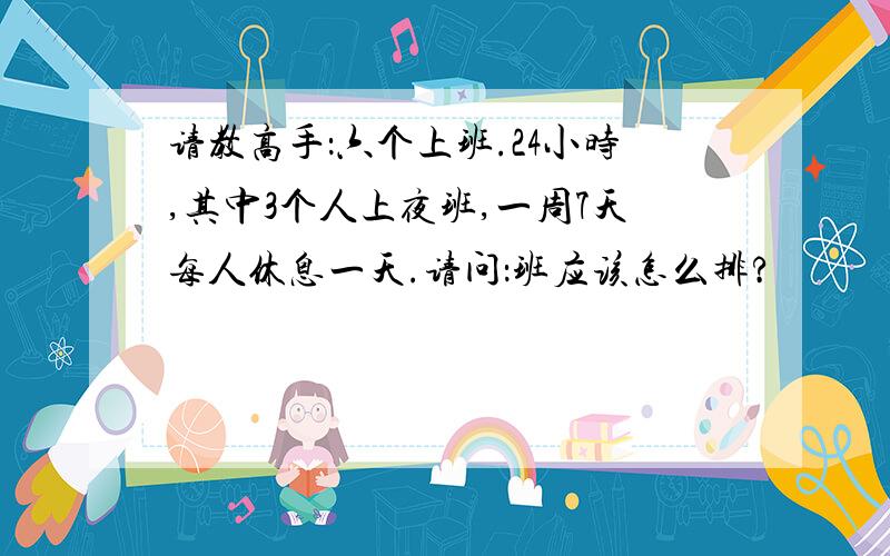 请教高手：六个上班.24小时,其中3个人上夜班,一周7天每人休息一天.请问：班应该怎么排?