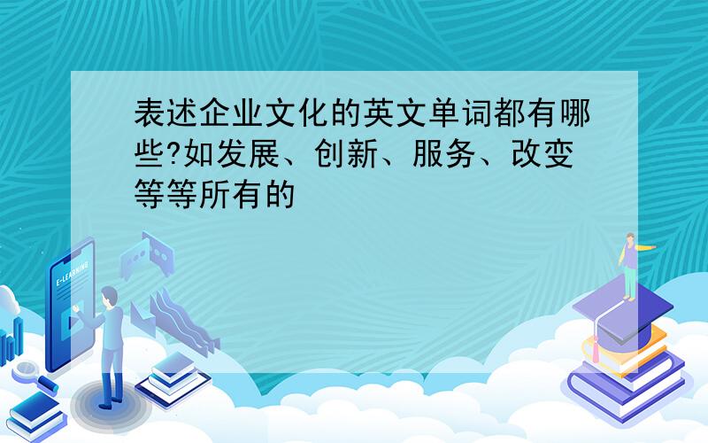 表述企业文化的英文单词都有哪些?如发展、创新、服务、改变等等所有的