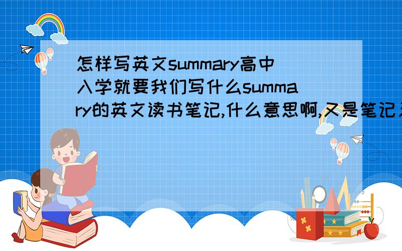 怎样写英文summary高中入学就要我们写什么summary的英文读书笔记,什么意思啊,又是笔记又是摘要的(summary)到底怎么写呢