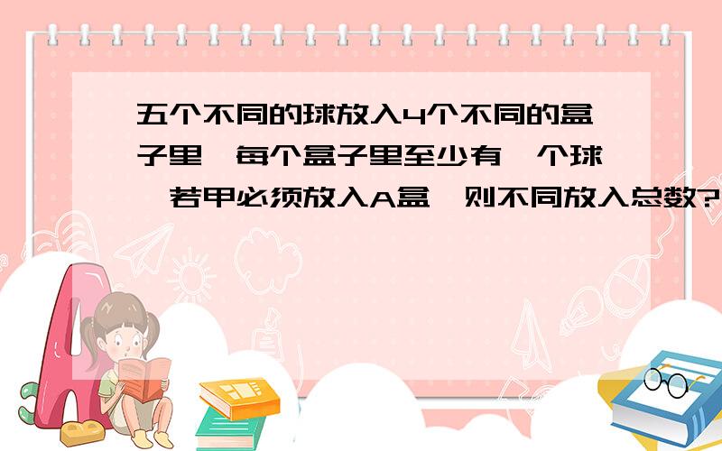 五个不同的球放入4个不同的盒子里,每个盒子里至少有一个球,若甲必须放入A盒,则不同放入总数?