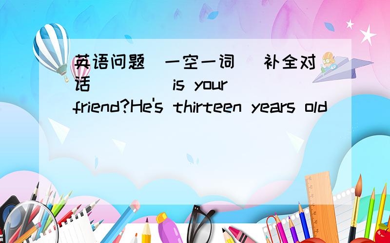 英语问题(一空一词） 补全对话＿＿ ＿＿is your friend?He's thirteen years old