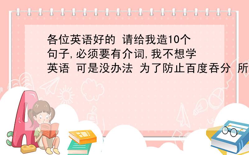 各位英语好的 请给我造10个句子,必须要有介词,我不想学英语 可是没办法 为了防止百度吞分 所以先回答 说话算话自己看着初三应有的水平来造句!请指出有那些介词