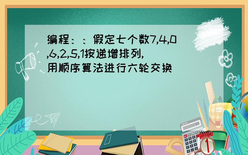 编程：：假定七个数7,4,0,6,2,5,1按递增排列,用顺序算法进行六轮交换