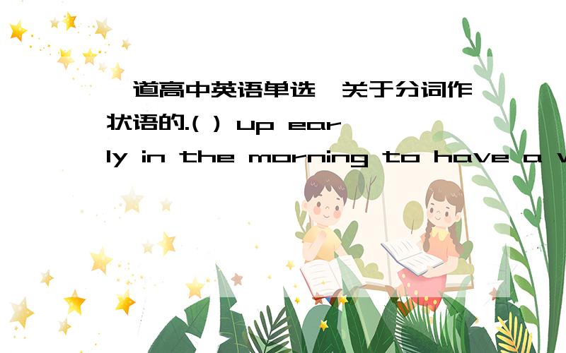 一道高中英语单选,关于分词作状语的.( ) up early in the morning to have a walk,I am sure,you are likely to feel active all today.A.Get B.Having got C.Geting D.To get.这道题目为什么不选B,而选择c,我觉得起床先与另一个