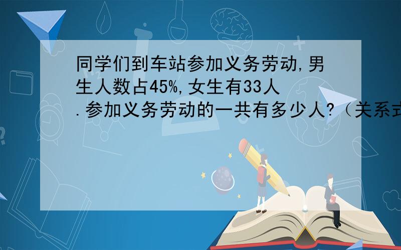 同学们到车站参加义务劳动,男生人数占45%,女生有33人.参加义务劳动的一共有多少人?（关系式）