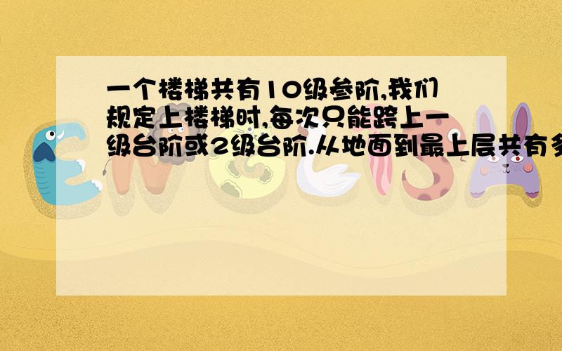 一个楼梯共有10级参阶,我们规定上楼梯时,每次只能跨上一级台阶或2级台阶.从地面到最上层共有多少种跨法/