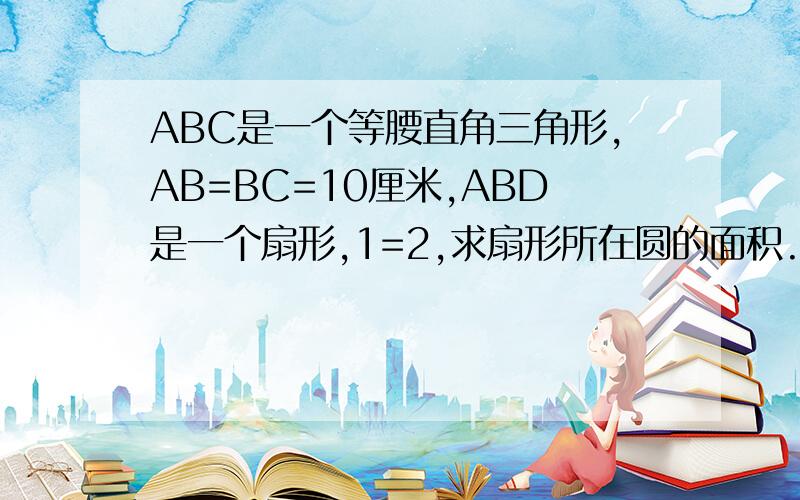 ABC是一个等腰直角三角形,AB=BC=10厘米,ABD是一个扇形,1=2,求扇形所在圆的面积.