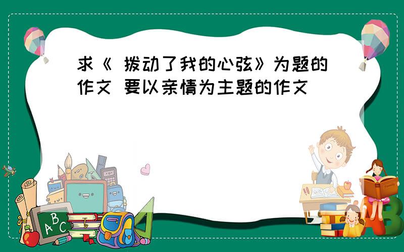 求《 拨动了我的心弦》为题的作文 要以亲情为主题的作文