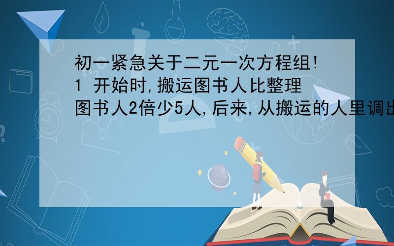 初一紧急关于二元一次方程组!1 开始时,搬运图书人比整理图书人2倍少5人,后来,从搬运的人里调出4人参加整理图书的工作,这时人数相同,那么原来参加搬运图书,整理图书的人数分别是多少?用