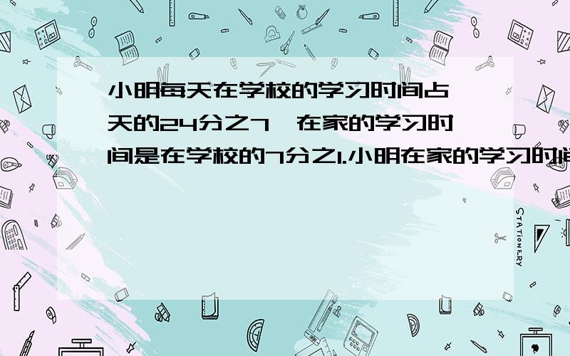 小明每天在学校的学习时间占一天的24分之7,在家的学习时间是在学校的7分之1.小明在家的学习时间占一天的几分之几?是多少时?