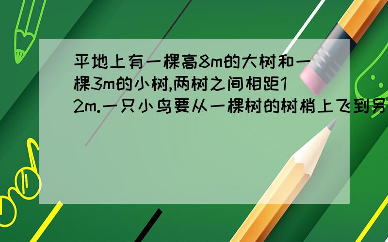 平地上有一棵高8m的大树和一棵3m的小树,两树之间相距12m.一只小鸟要从一棵树的树梢上飞到另一棵的树梢上,问它飞行的最短距离是多少（画出草图然后解答）?