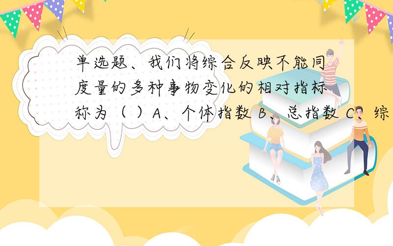 单选题、我们将综合反映不能同度量的多种事物变化的相对指标称为（ ）A、个体指数 B、总指数 C、综合指数 D、平均数指数判断题3、某市居民平均每百户拥有电脑15.5台,这是属于结构相对