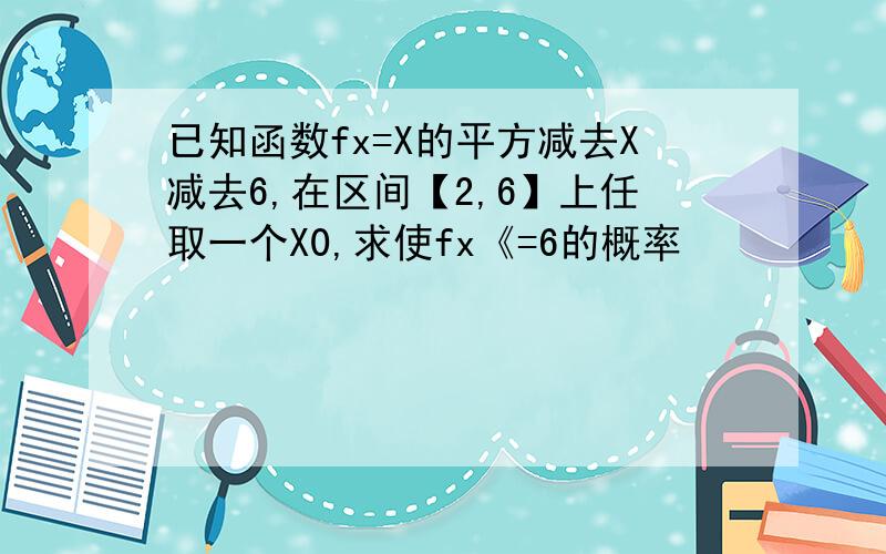 已知函数fx=X的平方减去X减去6,在区间【2,6】上任取一个X0,求使fx《=6的概率