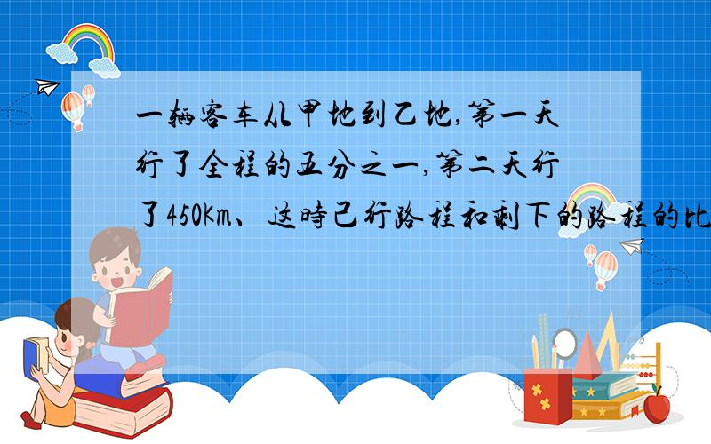 一辆客车从甲地到乙地,第一天行了全程的五分之一,第二天行了450Km、这时己行路程和剩下的路程的比是三比七,甲,乙两地相距多少千米?