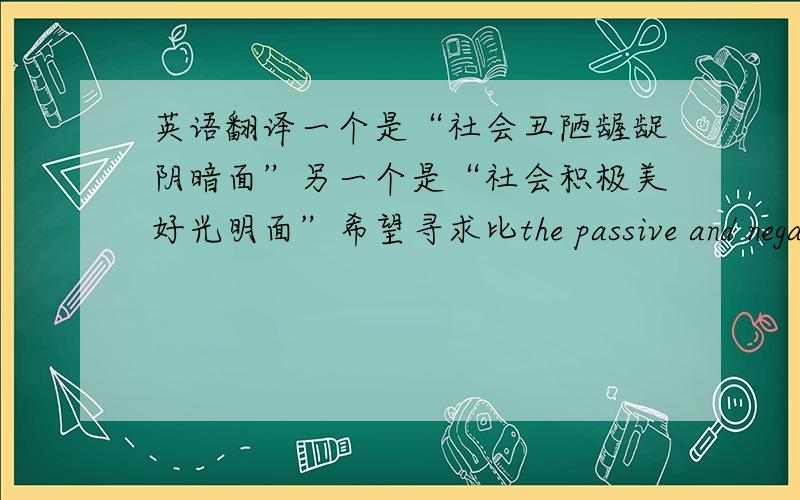 英语翻译一个是“社会丑陋龌龊阴暗面”另一个是“社会积极美好光明面”希望寻求比the passive and negative side of society和the active and positive side of society更贴切和地道的翻译