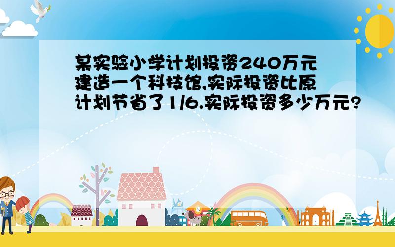 某实验小学计划投资240万元建造一个科技馆,实际投资比原计划节省了1/6.实际投资多少万元?