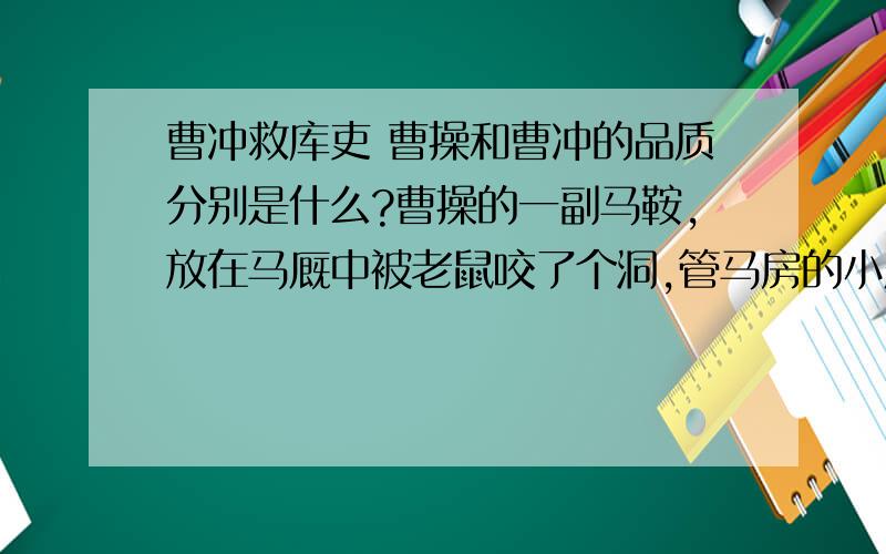 曹冲救库吏 曹操和曹冲的品质分别是什么?曹操的一副马鞍,放在马厩中被老鼠咬了个洞,管马房的小厮害怕曹操怪罪,（他们）商量把自己捆绑起来,当面（向曹操）自首请罪.但还是害怕不能免