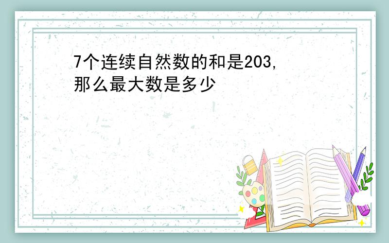 7个连续自然数的和是203,那么最大数是多少