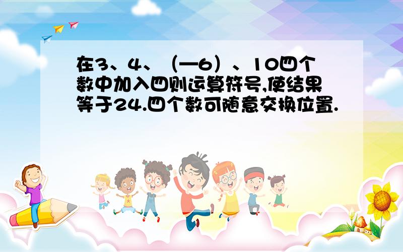 在3、4、（—6）、10四个数中加入四则运算符号,使结果等于24.四个数可随意交换位置.