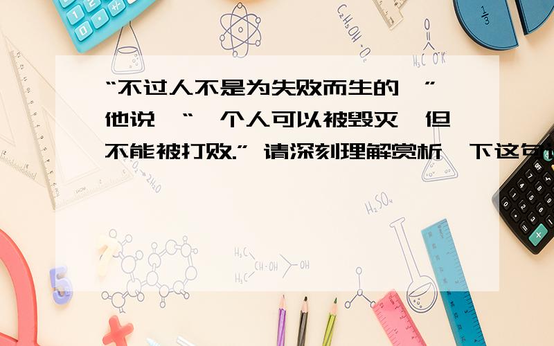 “不过人不是为失败而生的,”他说,“一个人可以被毁灭,但不能被打败.” 请深刻理解赏析一下这句话.“不过人不是为失败而生的,”他说,“一个人可以被毁灭,但不能被打败.”请深刻理解赏