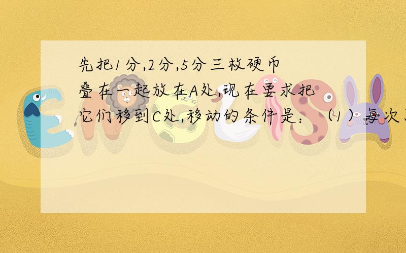 先把1分,2分,5分三枚硬币叠在一起放在A处,现在要求把它们移到C处,移动的条件是：（1）每次只能移动一枚硬币.（2）面值大的不能放在面值小的硬币上面.最少几次才能把三枚硬币全部移到C