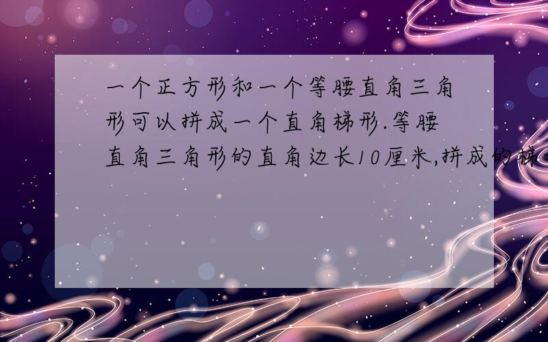 一个正方形和一个等腰直角三角形可以拼成一个直角梯形.等腰直角三角形的直角边长10厘米,拼成的梯形上底是（）厘米,下底是（）厘米,高是（）厘米,面积是（）平方厘米.