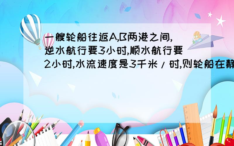 一艘轮船往返A,B两港之间,逆水航行要3小时,顺水航行要2小时,水流速度是3千米/时,则轮船在静水中的速度是{ }A18 B15 C12 D20