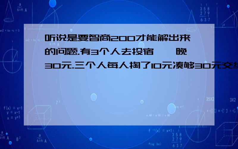 听说是要智商200才能解出来的问题.有3个人去投宿,一晚30元.三个人每人掏了10元凑够30元交给了老板.后来老板说今天优惠只要25元就够了,拿出5元命令服务生退还给他们,服务生偷偷藏起了2元,