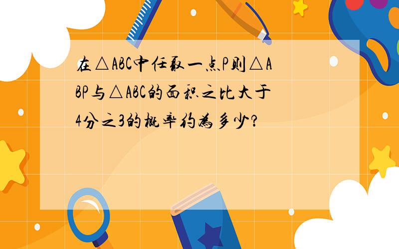 在△ABC中任取一点P则△ABP与△ABC的面积之比大于4分之3的概率约为多少?