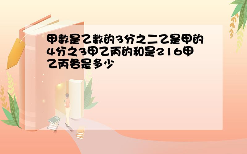 甲数是乙数的3分之二乙是甲的4分之3甲乙丙的和是216甲乙丙各是多少