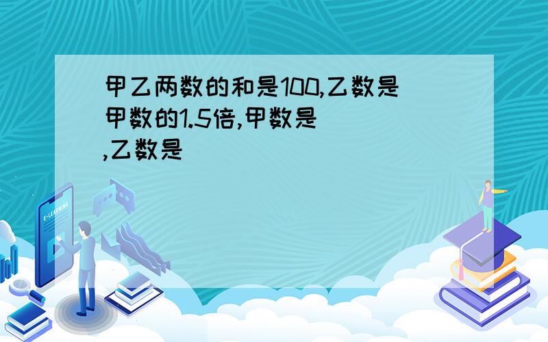 甲乙两数的和是100,乙数是甲数的1.5倍,甲数是（ ）,乙数是（ ）