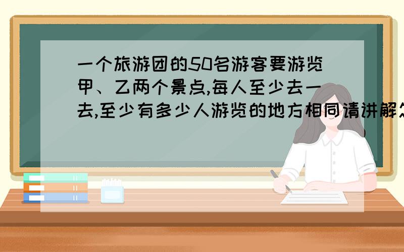 一个旅游团的50名游客要游览甲、乙两个景点,每人至少去一去,至少有多少人游览的地方相同请讲解怎么算、为什么这么做