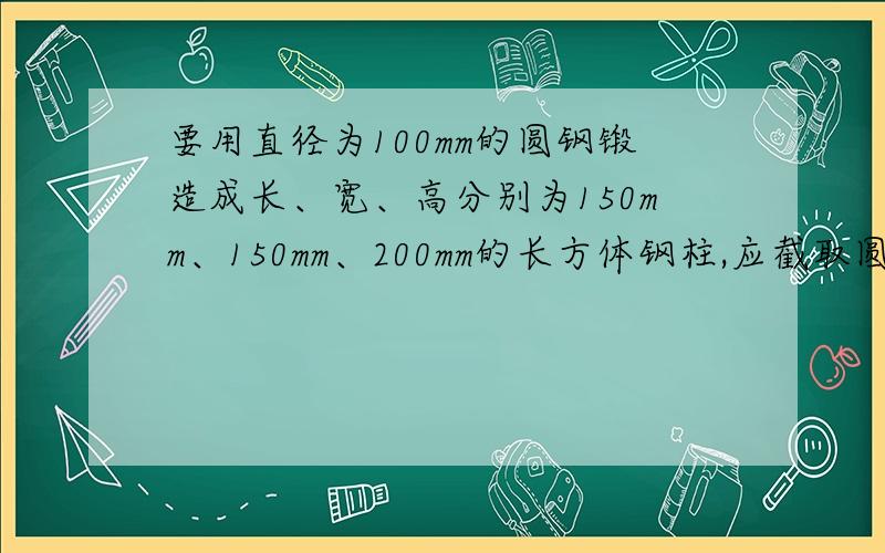 要用直径为100mm的圆钢锻造成长、宽、高分别为150mm、150mm、200mm的长方体钢柱,应截取圆钢多长?