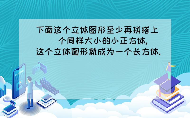 下面这个立体图形至少再拼搭上（ ）个同样大小的小正方体,这个立体图形就成为一个长方体.