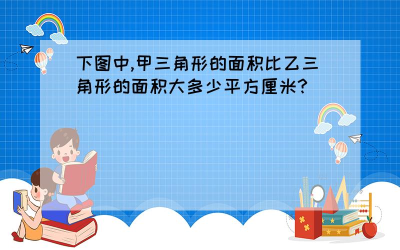 下图中,甲三角形的面积比乙三角形的面积大多少平方厘米?