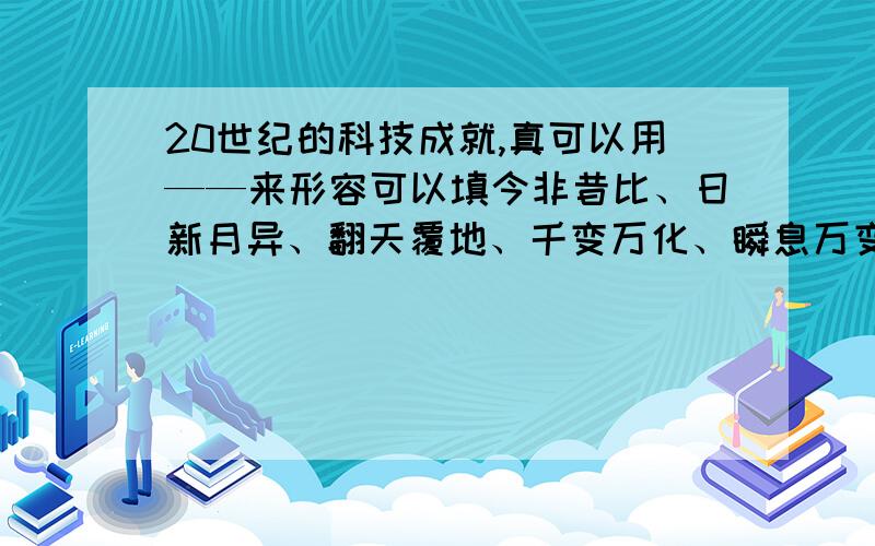 20世纪的科技成就,真可以用——来形容可以填今非昔比、日新月异、翻天覆地、千变万化、瞬息万变.