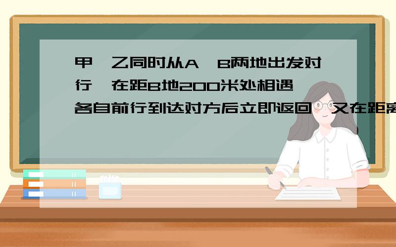 甲,乙同时从A,B两地出发对行,在距B地200米处相遇,各自前行到达对方后立即返回,又在距离B地100米处相遇,A,B两地相距多少米?