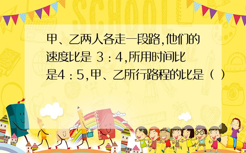 甲、乙两人各走一段路,他们的速度比是 3：4,所用时间比是4：5,甲、乙所行路程的比是（ ）