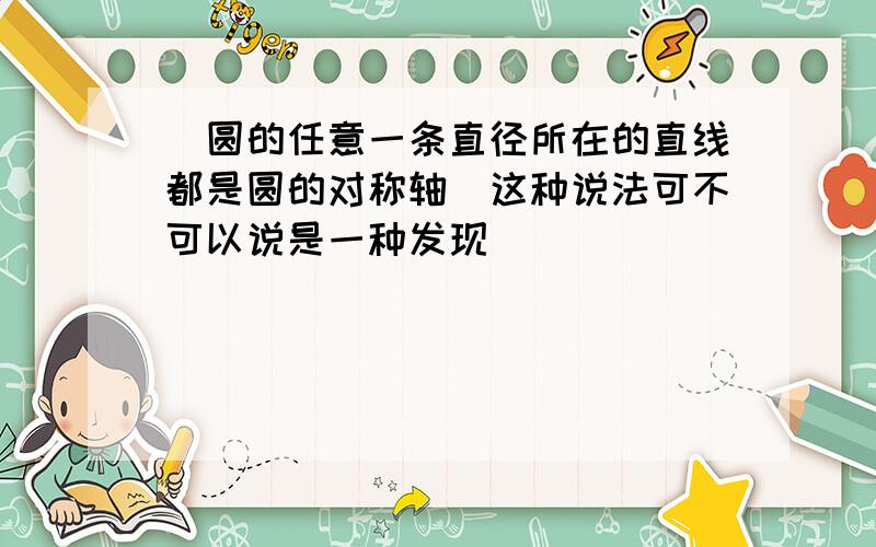 （圆的任意一条直径所在的直线都是圆的对称轴）这种说法可不可以说是一种发现