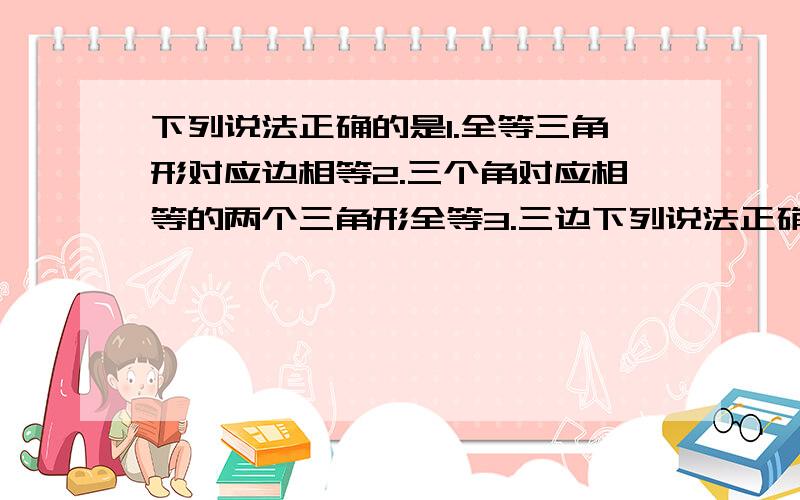 下列说法正确的是1.全等三角形对应边相等2.三个角对应相等的两个三角形全等3.三边下列说法正确的是1.全等三角形对应边相等2.三个角对应相等的两个三角形全等3.三边对应相等的两个三角